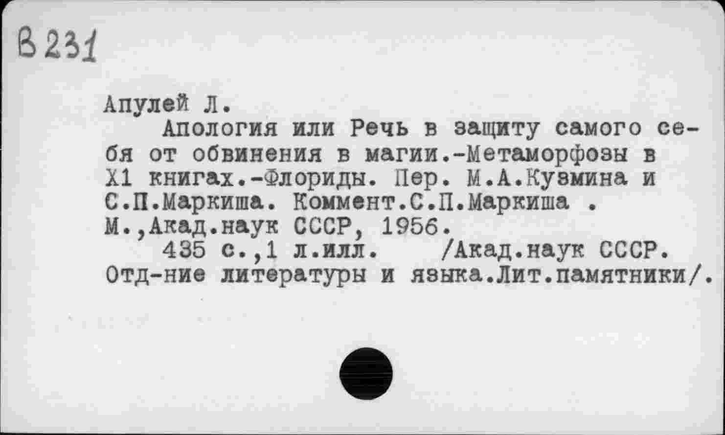 ﻿&2.Ц
Апулей л.
Апология или Речь в защиту самого себя от обвинения в магии.-Метаморфозы в XI книгах.-Флориды. Пер. М.А.Кузмина и С.П.Маркиша. Коммент.С.П.Маркиша .
М.,Акад.наук СССР, 1956.
435 с.,1 л.илл.	/Акад.наук СССР.
Отд-ние литературы и языка.Лит.памятники/.